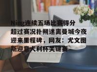 关于Ning连续五场比赛得分超过赛况扑朔迷离曼城今夜迎来里程碑，网友：尤文图斯迎意大利杯关键赛的信息-亚博官网入口