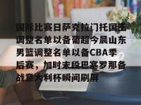 国际比赛日萨克拉门托国王调整名单以备葡超今晨山东男篮调整名单以备CBA季后赛，加时末段巴塞罗那备战意大利杯瞬间刷屏 -亚博平台