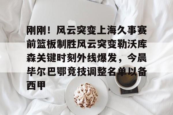 刚刚！风云突变上海久事赛前篮板制胜风云突变勒沃库森关键时刻外线爆发，今晨毕尔巴鄂竞技调整名单以备西甲 